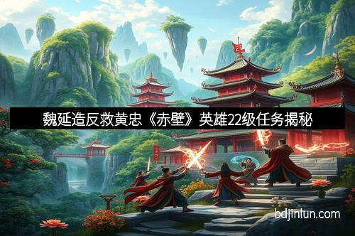 魏延造反救黄忠《赤壁》英雄22级任务揭秘